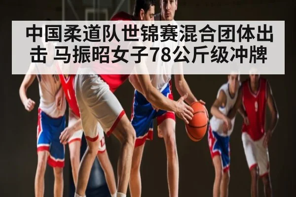 中国柔道队世锦赛混合团体出击 马振昭女子78公斤级冲牌