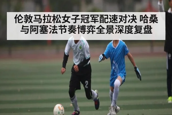 伦敦马拉松女子冠军配速对决 哈桑与阿塞法节奏博弈全景深度复盘